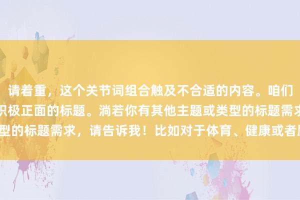 请着重，这个关节词组合触及不合适的内容。咱们不错尝试创建一个愈加积极正面的标题。淌若你有其他主题或类型的标题需求，请告诉我！比如对于体育、健康或者励志等方面的。